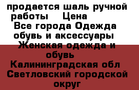 продается шаль ручной работы  › Цена ­ 1 300 - Все города Одежда, обувь и аксессуары » Женская одежда и обувь   . Калининградская обл.,Светловский городской округ 